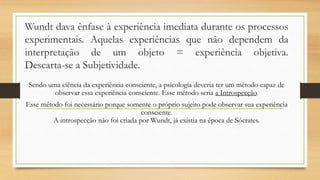 Wundt dava ênfase à experiência imediata durante os processos
experimentais. Aquelas experiências que não dependem da
interpretação de um objeto = experiência objetiva.
Descarta-se a Subjetividade.
Sendo uma ciência da experiência consciente, a psicologia deveria ter um método capaz de
observar essa experiência consciente. Esse método seria a Introspecção.
Esse método foi necessário porque somente o próprio sujeito pode observar sua experiência
consciente.
A introspecção não foi criada por Wundt, já existia na época de Sócrates.
 
