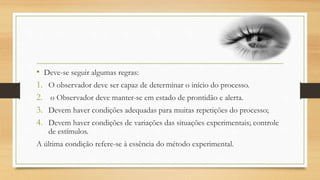 • Deve-se seguir algumas regras:
1. O observador deve ser capaz de determinar o início do processo.
2. o Observador deve manter-se em estado de prontidão e alerta.
3. Devem haver condições adequadas para muitas repetições do processo;
4. Devem haver condições de variações das situações experimentais; controle
de estímulos.
A última condição refere-se à essência do método experimental.
 