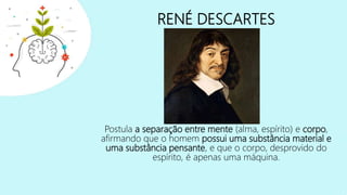 RENÉ DESCARTES
Postula a separação entre mente (alma, espírito) e corpo,
afirmando que o homem possui uma substância material e
uma substância pensante, e que o corpo, desprovido do
espírito, é apenas uma máquina.
 