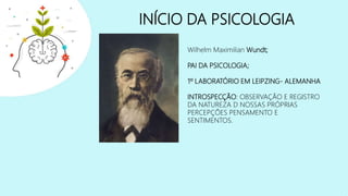 INÍCIO DA PSICOLOGIA
Wilhelm Maximilian Wundt;
PAI DA PSICOLOGIA;
1º LABORATÓRIO EM LEIPZING- ALEMANHA
INTROSPECÇÃO: OBSERVAÇÃO E REGISTRO
DA NATUREZA D NOSSAS PRÓPRIAS
PERCEPÇÕES PENSAMENTO E
SENTIMENTOS.
 