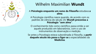 Wilhelm Maximilian Wundt
A Psicologia enquanto um ramo da Filosofia estudava a
alma.
A Psicologia científica nasce quando, de acordo com os
padrões de ciência do século 19, Wundt preconiza a
Psicologia “sem alma”.
O conhecimento tido como científico passa então a ser
aquele produzido em laboratórios, com o uso de
instrumentos de observação e medição.
Se antes a Psicologia estava subordinada à Filosofia, a partir
daquele século ela passa a ligar-se a especialidades da
Medicina.
 
