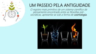 UM PASSEIO PELA ANTIGUIDADE
O registro mais primitivo de um sistema científico de
pensamento encontrado entre as filosofias pré-
socráticas, apresenta-se sob a forma de cosmologia.
 