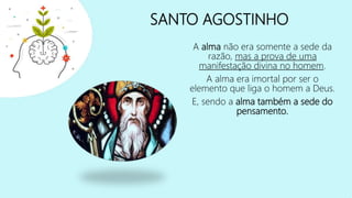 SANTO AGOSTINHO
A alma não era somente a sede da
razão, mas a prova de uma
manifestação divina no homem.
A alma era imortal por ser o
elemento que liga o homem a Deus.
E, sendo a alma também a sede do
pensamento.
 