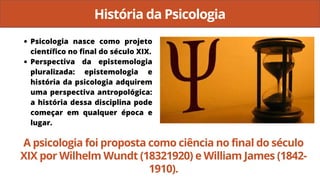 História da Psicologia
Psicologia nasce como projeto
científico no final do século XIX.
Perspectiva da epistemologia
pluralizada: epistemologia e
história da psicologia adquirem
uma perspectiva antropológica:
a história dessa disciplina pode
começar em qualquer época e
lugar.
A psicologia foi proposta como ciência no final do século
XIX por Wilhelm Wundt (18321920) e William James (1842-
1910).
 