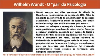 Wilhelm Wundt - O "pai" da Psicologia
Wundt cresceu em vilas próximas da cidade de
Mannheim, na Alemanha, na década de 1830. Filho de
um rígido pastor e vindo de uma linhagem de sucessos
acadêmicos, esperava-se muito de quem, até então,
era uma criança sem muito interesse pela escola.
O jovem se esforçou e conseguiu a formação aos 19
anos, partindo para a educação universitária. Começou
a estudar Medicina, passando por cursos de Física e
Química. Por fim, decidiu se especializar em Fisiologia.
Com o doutorado em mãos, Wundt lecionou na
Universidade de Heidelberg por mais de 10 anos. Suas
pesquisas foram focadas em Fisiologia, naturalmente,
mas seu interesse por Psicologia foi crescendo
paralelamente. Esses estudos se tornaram uma
disciplina independente.
Foi o fundador do primeiro laboratório de Psicologia, em Leipzig, na Alemanha. (1879)
 