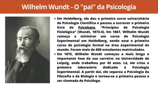 Wilhelm Wundt - O "pai" da Psicologia
Em Heidelberg, ele deu o primeiro curso universitário
de Psicologia Científica e passou a escrever o primeiro
livro de Psicologia, “Princípios de Psicologia
Fisiológica” (Wundt, 1873-4). Em 1867, Wilhelm Wundt
começa a ministrar um curso de Psicologia
Experimental em Heidelberg, sendo esse o primeiro
curso de psicologia formal na área experimental do
mundo. Foram mais de 600 estudantes matriculados.
Em 1875, Wilhelm Wundt começou a mais longa e
importante fase da sua carreira: na Universidade de
Leipzig, onde trabalhou por 45 anos. Lá, ele criou o
primeiro laboratório dedicado à Psicologia
Experimental. A partir daí, ele separou a Psicologia da
Filosofia e da Biologia e tornou-se a primeira pessoa a
ser chamada de Psicólogo.
 