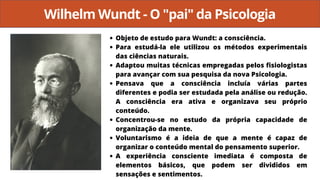 Wilhelm Wundt - O "pai" da Psicologia
Objeto de estudo para Wundt: a consciência.
Para estudá-la ele utilizou os métodos experimentais
das ciências naturais.
Adaptou muitas técnicas empregadas pelos fisiologistas
para avançar com sua pesquisa da nova Psicologia.
Pensava que a consciência incluía várias partes
diferentes e podia ser estudada pela análise ou redução.
A consciência era ativa e organizava seu próprio
conteúdo.
Concentrou-se no estudo da própria capacidade de
organização da mente.
Voluntarismo é a ideia de que a mente é capaz de
organizar o conteúdo mental do pensamento superior.
A experiência consciente imediata é composta de
elementos básicos, que podem ser divididos em
sensações e sentimentos.
 