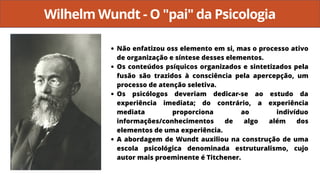 Wilhelm Wundt - O "pai" da Psicologia
Não enfatizou oss elemento em si, mas o processo ativo
de organização e síntese desses elementos.
Os conteúdos psíquicos organizados e sintetizados pela
fusão são trazidos à consciência pela apercepção, um
processo de atenção seletiva.
Os psicólogos deveriam dedicar-se ao estudo da
experiência imediata; do contrário, a experiência
mediata proporciona ao indivíduo
informações/conhecimentos de algo além dos
elementos de uma experiência.
A abordagem de Wundt auxiliou na construção de uma
escola psicológica denominada estruturalismo, cujo
autor mais proeminente é Titchener.
 