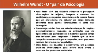 Wilhelm Wundt - O "pai" da Psicologia
Para fazer isso, ele estudou sensação e percepção,
observações de objetos, imagens e eventos dos
participantes em partes constituintes da mesma forma
que um anatomista iria estudar um corpo tentando
encontrar suas partes constituintes e como elas
interagem.
No começo, ele fez isso por estudar o tempo de reação –
sistematicamente mudando os estímulos que ele
apresentou aos participantes e medindo quanto tempo
eles levavam para responder – inferia que se mais
tempo fosse necessário para responder, mais processos
mentais deveriam estar envolvidos.
Mais tarde, ele adaptou e desenvolveu um processo
chamado introspecção para inferir mais sobre a
natureza dos processos envolvidos.
 
