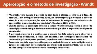 Apercepção e o método de investigação - Wundt
"Aperceber um evento é percebê-lo com toda a clareza e tê-lo sob o foco da
atenção.... Em qualquer momento dado, há informações que ocupam o foco da
atenção e outras informações que se encontram às margens. As primeiras são
apercebidas e as segundas, apreendidas". (Goodwin, 2005, p. 130).
Wundt postula a percepção interna ( innere Wahrnehmung) como o meio de
investigaçã - uma vez que somente o indivíduo que vive a experiência é capaz de
examiná-la.
A percepção interna é a análise que a mente faz dela própria para observar e
relatar seus conteúdos, e deve ser realizada em condições controladas de
laboratório para que possa produzir, repetir ou alterar fenômenos mentais.
Processos mentais superiores (linguagem, raciocínio, moral, arte, religião, entre
outros) só poderiam ser estudados por meios não experimentais, tais como a
análise comparativa das culturas e a investigação histórica.
 