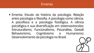 Ementa
Ementa: Estudo da história da psicologia. Relação
entre psicologia e filosofia. A psicologia como ciência.
A psicofísica e a psicologia fisiológica. A ciência
psicológica e sua diversificação em sistemas/escolas:
Estruturalismo, Funcionalismo, Psicanálise, Gestalt
Behaviorismo, Cognitivismo e Humanismo;
Desenvolvimento da psicologia no Brasil.
 