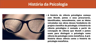 História da Psicologia
A história da ciência psicológica começa
com Wundt, James e seus precursores,
identificados, naturalmente, com as ideias
veiculadas nas obras desses fundadores do
projeto científico da psicologia. A história da
ciência psicológica é contada a partir da
concepção de ciência que Wundt e James
usam para distinguir a psicologia como
ciência da psicologia como metafísica. A pré-
história dessa ciência conta a história da
psicologia metafísica.
 