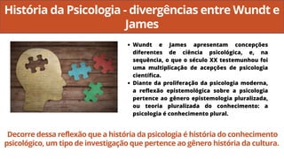História da Psicologia - divergências entre Wundt e
James
Wundt e James apresentam concepções
diferentes de ciência psicológica, e, na
sequência, o que o século XX testemunhou foi
uma multiplicação de acepções de psicologia
científica.
Diante da proliferação da psicologia moderna,
a reflexão epistemológica sobre a psicologia
pertence ao gênero epistemologia pluralizada,
ou teoria pluralizada do conhecimento: a
psicologia é conhecimento plural.
Decorre dessa reflexão que a história da psicologia é história do conhecimento
psicológico, um tipo de investigação que pertence ao gênero história da cultura.
 