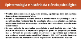 Epistemologia e história da ciência psicológica
Wundt e James concordam que, como ciência, a psicologia deve ser afastada
de doutrinas e temas metafísicos.
Wundt é contundente quando crítica o envolvimento da psicologia com a
metafísica. Nos Fundamentos de psicologia, ele procura afastar a psicologia
moderna do dualismo mente-corpo cartesiano e das metafísicas materialista e
espiritualista.
Diz com relação às psicologias materialista e espiritualista que elas "não
procuram interpretar a experiência psíquica a partir da própria experiência,
mas a derivam de pressuposições de processos hipotéticos que estariam
ocorrendo em um substrato metafísico" (Wundt, 1922 [1897], p. 6-7). Substrato
metafísico: leia-se, mente-substância ou processos e atributos da matéria.
 