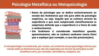 Psicologia Metafísica ou Metapsicologia
Ramo da psicologia que se dedica exclusivamente ao
estudo dos fenômenos que vão para além da psicologia
empirista, ou seja, daquilo que se conhece através da
experiência e que está comprovado cientificamente (o
empirismo defende que a experiência é a fonte de todo
o conhecimento).
Um fenômeno é considerado metafísico quando,
aparentemente, não se conhece nenhuma teoria física
que o explique (por exemplo, o caso das premonições).
A metapsicologia é considerada, por muitos, um sinônimo da parapsicologia (ciência que
estuda todos os fenómenos que não são explicados em termos de princípios ou leis
cientificas como, por exemplo, clarividência, telepatia, etc.
 