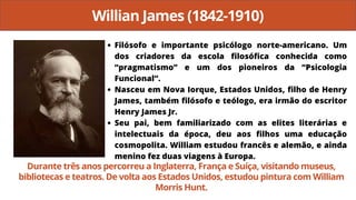 Willian James (1842-1910)
Filósofo e importante psicólogo norte-americano. Um
dos criadores da escola filosófica conhecida como
“pragmatismo” e um dos pioneiros da “Psicologia
Funcional”.
Nasceu em Nova Iorque, Estados Unidos, filho de Henry
James, também filósofo e teólogo, era irmão do escritor
Henry James Jr.
Seu pai, bem familiarizado com as elites literárias e
intelectuais da época, deu aos filhos uma educação
cosmopolita. William estudou francês e alemão, e ainda
menino fez duas viagens à Europa.
Durante três anos percorreu a Inglaterra, França e Suíça, visitando museus,
bibliotecas e teatros. De volta aos Estados Unidos, estudou pintura com William
Morris Hunt.
 