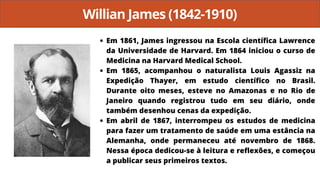 Willian James (1842-1910)
Em 1861, James ingressou na Escola científica Lawrence
da Universidade de Harvard. Em 1864 iniciou o curso de
Medicina na Harvard Medical School.
Em 1865, acompanhou o naturalista Louis Agassiz na
Expedição Thayer, em estudo científico no Brasil.
Durante oito meses, esteve no Amazonas e no Rio de
Janeiro quando registrou tudo em seu diário, onde
também desenhou cenas da expedição.
Em abril de 1867, interrompeu os estudos de medicina
para fazer um tratamento de saúde em uma estância na
Alemanha, onde permaneceu até novembro de 1868.
Nessa época dedicou-se à leitura e reflexões, e começou
a publicar seus primeiros textos.
 