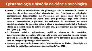 Epistemologia e história da ciência psicológica
James critica o envolvimento da psicologia com a metafísica. Temas e
questões de ordem metafísica, abundantes nos Princípios de psicologia,
praticamente desaparecidos na Psicologia: um curso mais breve, são
abertamente criticados no Apelo para que psicologia seja uma ciência
natural. Passando-lhe a palavra: "necessitamos do abandono, de modo
explícito e direto, de questões sobre a alma, o ego transcendental, a fusão de
ideias ou de partículas de estofo mental, etc., pelo homem prático" (James,
1983 [1892], p. 273).
O homem prático: educadores, médicos, diretores de presídios,
superintendentes de asilos, clérigos, não estão interessados nesses temas,
que são da alçada do filósofo, que também deve contribuir para mantê-los
fora do campo da psicologia como ciência.
Homens práticos estão interessados "em melhorar as ideias, disposições e
conduta de indivíduos sob sua responsabilidade" (p. 272).
 