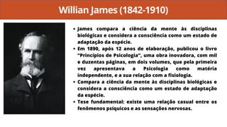 Willian James (1842-1910)
James compara a ciência da mente às disciplinas
biológicas e considera a consciência como um estado de
adaptação da espécie.
Em 1890, após 12 anos de elaboração, publicou o livro
“Princípios de Psicologia”, uma obra inovadora, com mil
e duzentas páginas, em dois volumes, que pela primeira
vez apresentava a Psicologia como matéria
independente, e a sua relação com a fisiologia.
Compara a ciência da mente às disciplinas biológicas e
considera a consciência como um estado de adaptação
da espécie.
Tese fundamental: existe uma relação casual entre os
fenômenos psíquicos e as sensações nervosas.
 