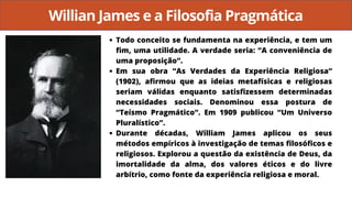 Willian James e a Filosofia Pragmática
Todo conceito se fundamenta na experiência, e tem um
fim, uma utilidade. A verdade seria: “A conveniência de
uma proposição”.
Em sua obra “As Verdades da Experiência Religiosa”
(1902), afirmou que as ideias metafísicas e religiosas
seriam válidas enquanto satisfizessem determinadas
necessidades sociais. Denominou essa postura de
“Teísmo Pragmático”. Em 1909 publicou “Um Universo
Pluralístico”.
Durante décadas, William James aplicou os seus
métodos empíricos à investigação de temas filosóficos e
religiosos. Explorou a questão da existência de Deus, da
imortalidade da alma, dos valores éticos e do livre
arbítrio, como fonte da experiência religiosa e moral.
 