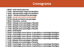 Cronograma
06/03 – Aula inicial (calouros)
13/03 – Apresentação magna da disciplina
16/03 – Apresentação magna da disciplina
20/03 – Estudo da história da psicologia
23/03 – Estudo da história da psicologia
27/03 –Estudo da história da psicologia
30/03 – Pianístico - evento
03/04 – Relação entre psicologia e filosofia
10/04 – Relação entre psicologia e filosofia
13/04 - Relação entre psicologia e filosofia
17/04 - Relação entre psicologia e filosofia
20/04 - AVALIAÇÃO
24/04 - A psicologia como ciência. A psicofísica e a psicologia fisiológica
27/04 - A psicologia como ciência. A psicofísica e a psicologia fisiológica
04/05 -A psicologia como ciência. A psicofísica e a psicologia fisiológica
08/05 - A psicologia como ciência. A psicofísica e a psicologia fisiológica
11/05 –Relação entre psicologia e filosofia
15/05 –Relação entre psicologia e filosofia
18/05 - A psicologia como ciência. A psicofísica e a psicologia fisiológica
22/05 - A psicologia como ciência. A psicofísica e a psicologia fisiológica
1.
2.
3.
4.
5.
6.
7.
8.
9.
10.
11.
12.
13.
14.
15.
16.
17.
18.
19.
20.
 
