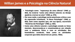 Willian James e a Psicologia na Ciência Natural
Psicologia como "esperança de uma ciência" (1962, p.
463). Ao tratá-la "como uma ciência natural, eu desejo
ajudá-la a tornar-se uma" (1983, p. 270).
Por essa razão, o psicólogo norte-americano critica o uso
da expressão triunfante, "A Nova Psicologia" (1962, p.
463), bem como aqueles que, em sua época, escreviam
"Histórias da Psicologia" (1962, p. 463).
Como uma ciência natural, a psicologia estuda os fatos
mentais, descrevendo-os e examinando-os em relação
com o ambiente físico e com as atividades dos
hemisférios cerebrais, bem como as atividades
corporais que deles decorrem (cf. James, 1962).
 
