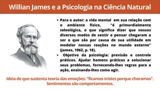 Willian James e a Psicologia na Ciência Natural
Para o autor: a vida mental em sua relação com
o ambiente físico, "é primordialmente
teleológica, o que significa dizer que nossos
diversos modos de sentir e pensar chegaram a
ser o que são por causa de sua utilidade em
modelar nossas reações no mundo externo"
(James, 1962, p. 18).
Objetivo da psicologia: previsão e controle
práticos. Ajudar homens práticos a solucionar
seus problemas, fornecendo-lhes regras para a
ação, ensinando-lhes como agir.
Ideia de que sustenta teoria das emoções: "ficamos tristes porque choramos".
Sentimentos são comportamentos.
 