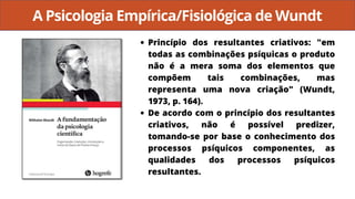 A Psicologia Empírica/Fisiológica de Wundt
Princípio dos resultantes criativos: "em
todas as combinações psíquicas o produto
não é a mera soma dos elementos que
compõem tais combinações, mas
representa uma nova criação" (Wundt,
1973, p. 164).
De acordo com o princípio dos resultantes
criativos, não é possível predizer,
tomando-se por base o conhecimento dos
processos psíquicos componentes, as
qualidades dos processos psíquicos
resultantes.
 