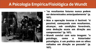 A Psicologia Empírica/Fisiológica de Wundt
"os resultantes futuros nunca podem
ser determinados antecipadamente" (p.
167).
Mas a operação inversa é factível: "é
possível, começando com resultantes,
alcançar, sob condições favoráveis,
uma dedução exata em direção aos
componentes" (p. 167).
Wundt conclui com esta imagem: "o
psicólogo, como o historiador
psicológico, é um profeta com os olhos
voltados em direção ao passado" (p.
167).
 