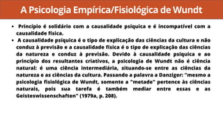 A Psicologia Empírica/Fisiológica de Wundt
Princípio é solidário com a causalidade psíquica e é incompatível com a
causalidade física.
A causalidade psíquica é o tipo de explicação das ciências da cultura e não
conduz à previsão e a causalidade física é o tipo de explicação das ciências
da natureza e conduz à previsão. Devido à causalidade psíquica e ao
princípio dos resultantes criativos, a psicologia de Wundt não é ciência
natural: é uma ciência intermediária, situando-se entre as ciências da
natureza e as ciências da cultura. Passando a palavra a Danziger: "mesmo a
psicologia fisiológica de Wundt, somente a "metade" pertence às ciências
naturais, pois sua tarefa é também mediar entre essas e as
Geisteswissenschaften" (1979a, p. 208).
 