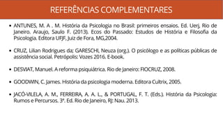 REFERÊNCIAS COMPLEMENTARES
ANTUNES, M. A . M. História da Psicologia no Brasil: primeiros ensaios. Ed. Uerj, Rio de
Janeiro. Araujo, Saulo F. (2013). Ecos do Passado: Estudos de História e Filosofia da
Psicologia. Editora UFJF, Juiz de Fora, MG,2004.
CRUZ, Lilian Rodrigues da; GARESCHI, Neuza (org.). O psicólogo e as políticas públicas de
assistência social. Petrópolis: Vozes 2016. E-book.
DESVIAT, Manuel. A reforma psiquiátrica. Rio de Janeiro: FIOCRUZ, 2008.
GOODWIN, C. James. História da psicologia moderna. Editora Cultrix, 2005.
JACÓ-VILELA, A. M., FERREIRA, A. A. L., & PORTUGAL, F. T. (Eds.). História da Psicologia:
Rumos e Percursos. 3ª. Ed. Rio de Janeiro, RJ: Nau. 2013.
 