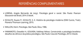 REFERÊNCIAS COMPLEMENTARES
LORENA, Angela Bernardo de (org.). Psicologia geral e social. São Paulo: Pearson
Educacion do Brasil, 2014. E-book.
SCHULTZ, Duane P.; SCHULTZ, S. E. História da psicologia moderna (SSM Cuccio, Trad.).
Pioneira Thomson Learning, 2019.
WALLON, Henri. Psicologia. São Paulo: Ática, 1986.
YAMAMOTO, Oswaldo H.; GOUVEIA, Valdiney Veloso. Construindo a psicologia brasileira:
desafios da ciência e da prática psicológica. São Paulo: Casa do Psicólogo, 2013. E-book.
 