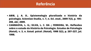 Referência
ABIB, J. A. D.. Epistemologia pluralizada e história da
psicologia. Scientiae Studia, v. 7, n. Sci. stud., 2009 7(2), p. 195–
208, abr. 2009.
CAMBAÚVA, L. G.; SILVA, L. C. DA .; FERREIRA, W.. Reflexões
sobre o estudo da História da Psicologia. Estudos de Psicologia
(Natal), v. 3, n. Estud. psicol. (Natal), 1998 3(2), p. 207–227, jul.
1998.
 