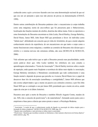 conhecida como cogito cartesiano fazendo com isso uma demonstração racional de que sei
que sou um ser pensante e para isso não preciso de provas ou demonstrações (CHAUÍ,
1999).
Dentre outras contribuições de Descartes podemos citar: o mecanicismo (o corpo trabalha
como uma máquina), teoria do arco-reflexo que foi precursora para o Behaviorismo,
localização das funções mentais do cérebro, doutrina das idéias inatas. Entre os opositores a
estas formulações de Descartes encontram-se John Locke, David Hartley, George Berkeley,
David Hume, James Mill, John Stuart Mill que postularam a favor: do indivíduo como
“tabula rasa”, defendendo um conceito que já vinha de Aristóteles; de que a mente adquiria
conhecimento através da experiência; de um mecanicismo em que tanto o corpo como a
mente funcionavam como máquinas, e também ao contrário de Descartes eles diziam que o
cérebro e o sistema nervoso são estruturas sólidas, não ocas (SCHULTZ & SCHULTZ,
2006)
Vale salientar que cada teórico que se opôs a Descartes possuía suas peculiaridades, sendo
assim pode-se dizer que: John Locke também fez referência em seus estudos a
aprendizagem relacionada a ‘Teoria da Associação’2
; David Hartley teorizou sobre a noção
de repetição, onde quanto mais freqüente a ocorrência de idéias mais rápida é a associação;
George Berkeley introduziu o Mentalismo considerando que todo conhecimento é uma
função mental e depende da pessoa que percebe ou vivencia; David Hume teve o papel de
descrever duas leis da associação (semelhança e contigüidade)3
; James Mill afirmou que
não existia subjetividade e que a mente era passiva aos estímulos externos; e por fim John
Stuart Mill que se contrapôs a seu pai James Mill, postulando que a mente era ativa, sendo
capaz de criar por si só (Idem Anterior).
Duzentos anos após a morte de Descartes o também filósofo Auguste Comte, meados do
séc. XIX, trás o conceito do positivismo4
e do materialismo5
, formando assim junto com o
empirismo a base para a ciência que estava preste a nascer: a Psicologia Moderna.
2
Associação: “a noção de que o conhecimento resulta da ligação ou associação de idéias simples para a
formação de idéias complexas” (SCHULTZ & SCHULTZ, 2006, pág. 43).
3
Quanto mais semelhantes e mais próximas as idéias maior a associação.
4
Positivismo: “doutrina que reconhece somente os fenômenos e fatos naturais observáveis de forma objetiva”
(idem anterior, pág. 39).
 
