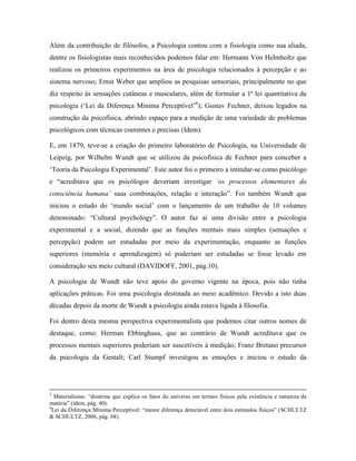 Além da contribuição de filósofos, a Psicologia contou com a fisiologia como sua aliada,
dentre os fisiologistas mais reconhecidos podemos falar em: Hermann Von Helmholtz que
realizou os primeiros experimentos na área de psicologia relacionados à percepção e ao
sistema nervoso; Ernst Weber que ampliou as pesquisas sensoriais, principalmente no que
diz respeito às sensações cutâneas e musculares, além de formular a 1ª lei quantitativa da
psicologia (‘Lei da Diferença Mínima Perceptível’6
); Gustav Fechner, deixou legados na
construção da psicofísica, abrindo espaço para a medição de uma variedade de problemas
psicológicos com técnicas coerentes e precisas (Idem).
E, em 1879, teve-se a criação do primeiro laboratório de Psicologia, na Universidade de
Leipzig, por Wilhelm Wundt que se utilizou da psicofísica de Fechner para conceber a
‘Teoria da Psicologia Experimental’. Este autor foi o primeiro a intitular-se como psicólogo
e “acreditava que os psicólogos deveriam investigar ‘os processos elementares da
consciência humana’ suas combinações, relação e interação”. Foi também Wundt que
iniciou o estudo do ‘mundo social’ com o lançamento de um trabalho de 10 volumes
denominado: “Cultural psychology”. O autor faz aí uma divisão entre a psicologia
experimental e a social, dizendo que as funções mentais mais simples (sensações e
percepção) podem ser estudadas por meio da experimentação, enquanto as funções
superiores (memória e aprendizagem) só poderiam ser estudadas se fosse levado em
consideração seu meio cultural (DAVIDOFF, 2001, pág.10).
A psicologia de Wundt não teve apoio do governo vigente na época, pois não tinha
aplicações práticas. Foi uma psicologia destinada ao meio acadêmico. Devido a isto duas
décadas depois da morte de Wundt a psicologia ainda estava ligada à filosofia.
Foi dentro desta mesma perspectiva experimentalista que podemos citar outros nomes de
destaque, como: Herman Ebbinghaus, que ao contrário de Wundt acreditava que os
processos mentais superiores poderiam ser suscetíveis à medição; Franz Bretano precursor
da psicologia da Gestalt; Carl Stumpf investigou as emoções e iniciou o estudo da
5
Materialismo: “doutrina que explica os fatos do universo em termos físicos pela existência e natureza da
matéria” (idem, pág. 40).
6
Lei da Diferença Mínima Perceptível: “menor diferença detectável entre dois estímulos físicos” (SCHULTZ
& SCHULTZ, 2006, pág. 68).
 