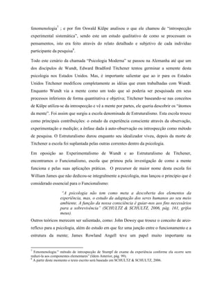 fenomenologia7
; e por fim Oswald Külpe analisou o que ele chamou de “introspecção
experimental sistemática”, sendo este um estudo qualitativo de como se processam os
pensamentos, isto era feito através do relato detalhado e subjetivo de cada indivíduo
participante da pesquisa8
.
Todo este cenário da chamada “Psicologia Moderna” se passou na Alemanha até que um
dos discípulos de Wundt, Edward Bradford Titchener tentou germinar a semente desta
psicologia nos Estados Unidos. Mas, é importante salientar que ao ir para os Estados
Unidos Titchener modificou completamente as idéias que eram trabalhadas com Wundt.
Enquanto Wundt via a mente como um todo que só poderia ser pesquisada em seus
processos inferiores de forma quantitativa e objetiva; Titchener baseando-se nas conceitos
de Külpe utiliza-se da introspecção e vê a mente por partes, ele queria descobrir os “átomos
da mente”. Foi assim que surgiu a escola denominada de Estruturalismo. Esta escola trouxe
como principais contribuições: o estudo da experiência consciente através da observação,
experimentação e medição; a ênfase dada à auto-observação ou introspecção como método
de pesquisa. O Estruturalismo durou enquanto seu idealizador viveu, depois da morte de
Titchener a escola foi suplantada pelas outras correntes dentro da psicologia.
Em oposição ao Experimentalismo de Wundt e ao Estruturalismo de Titchener,
encontramos o Funcionalismo, escola que primou pela investigação de como a mente
funciona e pelas suas aplicações práticas. O precursor de maior nome desta escola foi
William James que não dedicou-se integralmente a psicologia, mas lançou o principio que é
considerado essencial para o Funcionalismo:
“A psicologia não tem como meta a descoberta dos elementos da
experiência, mas, o estudo da adaptação dos seres humanos ao seu meio
ambiente. A função da nossa consciência é guiar-nos aos fins necessários
para a sobrevivência” (SCHULTZ & SCHULTZ, 2006, pág. 161, grifos
meus).
Outros teóricos merecem ser salientado, como: John Dewey que trouxe o conceito de arco-
reflexo para a psicologia, além do estudo em que fez uma junção entre o funcionamento e a
estrutura da mente; James Rowland Angell teve um papel muito importante na
7
Fenomenologia:” método de introspecção de Stumpf de exame da experiência conforme ela ocorre sem
reduzi-la aos componentes elementares” (Idem Anterior, pág. 99).
8
A partir deste momento o texto escrito será baseado em SCHULTZ & SCHULTZ, 2006.
 