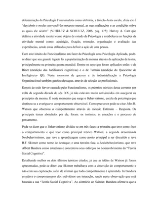 determinação da Psicologia Funcionalista como utilitária, a função desta escola, dizia ele é
“descobrir o modus operandi do processo mental, as suas realizações e as condições sobre
as quais ele ocorre” (SCHULTZ & SCHULTZ, 2006, pág. 175); Harvey A. Carr que
definiu a atividade mental como objeto de estudo da Psicologia e estabeleceu as funções da
atividade mental como: aquisição, fixação, retenção, organização e avaliação das
experiências, sendo estas utilizadas para definir a ação de uma pessoa.
Com este intuito do Funcionalismo em fazer da Psicologia uma Psicologia Aplicada, pode-
se dizer que seu grande legado foi a popularização da mesma através da aplicação de testes,
principalmente na primeira guerra mundial. Dentre os teste que foram aplicados estão: o de
Binet (medição das habilidades cognitivas) e o de Terman (medição do Quociente de
Inteligência- QI). Neste momento de guerras e de industrialização a Psicologia
Organizacional também ganhou destaque, através de seleção de profissionais.
Depois de todo fervor causado pelo Funcionalismo, os próprios teóricos desta corrente por
volta da segunda década do séc. XX, já não estavam muito convencidos em assegurar os
princípios da mesma. É neste momento que surge o Behaviorismo, escola da psicologia que
destinou-se a averiguar o comportamento observável. Como precursor pode-se citar John B.
Watson que observou o comportamento através do método Estímulo – Resposta. Os
principais temas abordados por ele, foram: os instintos, as emoções e o processo de
pensamento.
Pode-se dizer que o Behaviorismo dividiu-se em três fases: a primeira que teve como foco
o comportamento e que teve como principal teórico Watson; a segunda denominada
Neobehaviorismo, que teve a aprendizagem como ponto principal a ser discutido e teve
B.F. Skinner como nome de destaque; e uma terceira fase, a Sociobehaviorismo, que teve
Albert Bandura como estudioso e concentrou seus esforços no desenvolvimento da “Teoria
Social Cognitiva”.
Detalhando melhor os dois últimos teóricos citados, já que as idéias de Watson já foram
apresentadas, pode-se dizer que Skinner trabalhava com a descrição do comportamento e
não com sua explicação, além de afirmar que todo comportamento é aprendido. Já Bandura
estudava o comportamento dos indivíduos em interação, sendo nesta observação que está
baseada a sua “Teoria Social Cognitiva”. Ao contrário de Skinner, Bandura afirmava que a
 