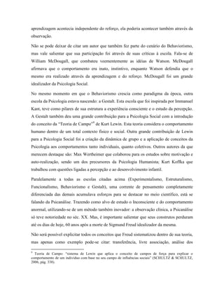 aprendizagem acontecia independente do reforço, ela poderia acontecer também através da
observação.
Não se pode deixar de citar um autor que também fez parte do cenário do Behaviorismo,
mas vale salientar que sua participação foi através de suas críticas à escola. Fala-se de
William McDougall, que combateu veementemente as idéias de Watson. McDougall
afirmava que o comportamento era inato, instintivo, enquanto Watson defendia que o
mesmo era realizado através da aprendizagem e do reforço. McDougall foi um grande
idealizador da Psicologia Social.
No mesmo momento em que o Behaviorismo crescia como paradigma da época, outra
escola da Psicologia estava nascendo: a Gestalt. Esta escola que foi inspirada por Immanuel
Kant, teve como pilares de sua estrutura a experiência consciente e o estudo da percepção.
A Gestalt também deu uma grande contribuição para a Psicologia Social com a introdução
do conceito da “Teoria de Campo”9
de Kurt Lewin. Esta teoria considera o comportamento
humano dentro de um total contexto físico e social. Outra grande contribuição de Lewin
para a Psicologia Social foi a criação da dinâmica de grupo e a aplicação de conceitos da
Psicologia aos comportamentos tanto individuais, quanto coletivos. Outros autores da que
merecem destaque são: Max Wertheimer que colaborou para os estudos sobre motivação e
auto-realização, sendo um dos precursores da Psicologia Humanista; Kurt Koffka que
trabalhou com questões ligadas a percepção e ao desenvolvimento infantil.
Paralelamente a todas as escolas citadas acima (Experimentalismo, Estruturalismo,
Funcionalismo, Behaviorismo e Gestalt), uma corrente de pensamento completamente
diferenciada das demais acumulava esforços para se destacar no meio científico, está se
falando da Psicanálise. Trazendo como alvo de estudo o Inconsciente e do comportamento
anormal, utilizando-se de um método também inovador: a observação clínica, a Psicanálise
só teve notoriedade no séc. XX. Mas, é importante salientar que seus construtos perduram
até os dias de hoje, 60 anos após a morte de Sigmund Freud idealizador da mesma.
Não será possível explicitar todos os conceitos que Freud sistematizou dentro de sua teoria,
mas apenas como exemplo pode-se citar: transferência, livre associação, análise dos
9
Teoria de Campo: “sistema de Lewin que aplica o conceito de campos de força para explicar o
comportamento de um individuo com base no seu campo de influências sociais” (SCHULTZ & SCHULTZ,
2006, pág. 338).
 