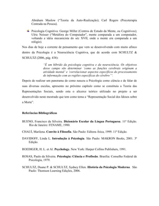 Abraham Maslow (“Teoria da Auto-Realização); Carl Rogers (Psicoterapia
Centrada na Pessoa).
Psicologia Cognitiva: George Miller (Centros de Estudo da Mente, ou Cognitivos);
Ulric Neisser (“Metáfora do Computador”, mente comparada a um computador,
voltando a idéia mecanicista do séc XVII, onde a mente era comparada a um
relógio).
Nos dias de hoje a corrente de pensamento que vem se desenvolvendo com muito afinco
dentro da Psicologia é a Neurociência Cognitiva, que de acordo com SCHULTZ &
SCHULTZ (2006, pág. 438):
“É um híbrido da psicologia cognitiva e da neurociência. Os objetivos
desse campo são determinar ‘como as funções cerebrais originam a
atividade mental’ e ‘correlacionar aspectos específicos do processamento
de informação com as regiões específicas do cérebro’”.
Depois de realizar um panorama de como nasceu a Psicologia como ciência e de falar de
suas diversas escolas, apresento no próximo capítulo como se constituiu a Teoria das
Representações Sociais, sendo esta o alicerce teórico utilizado no projeto a ser
desenvolvido neste mestrado que tem como tema a “Representação Social dos Idosos sobre
a Morte”.
Referências Bibliográficas
BUENO, Francisco da Silveira. Dicionário Escolar da Língua Portuguesa. 11ª Edição.
Rio de Janeiro: FENAME, 1980.
CHAUÍ, Marilena. Convite à Filosofia. São Paulo: Editora Ática, 1999. 11ª Edição.
DAVIDOFF, Linda L. Introdução à Psicologia. São Paulo: MAKRON Books, 2001. 3ª
Edição.
ROEDIGER, H. L. et Al. Psychology. New York: Harper Collins Publishers, 1991.
ROSAS, Paulo da Silveira. Psicologia: Ciência e Profissão. Brasília: Conselho Federal de
Psicologia, 1979.
SCHULTZ, Duane P. & SCHULTZ, Sydney Ellen. História da Psicologia Moderna. São
Paulo: Thomson Learning Edições, 2006.
 