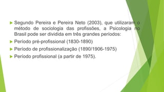  Segundo Pereira e Pereira Neto (2003), que utilizaram o
método de sociologia das profissões, a Psicologia no
Brasil pode ser dividida em três grandes períodos:
 Período pré-profissional (1830-1890)
 Período de profissionalização (1890/1906-1975)
 Período profissional (a partir de 1975).
 