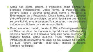  Ainda não existe, porém, a Psicologia como ciência ou
profissão independente. Dessa forma, a Psicologia está
sempre ligada a alguma outra área, como a Medicina, a
Enfermagem ou a Pedagogia. Dessa forma, dá-se o período
pré-profissional da psicologia, ou seja, época em que ela vai
se constituindo uma área específica do saber, mas ainda sem
autonomia suficiente para ser uma profissão.
 Como em todo o mundo, no século XIX, a Psicologia estudada
no Brasil se dava de maneira a reproduzir os métodos das
ciências naturais e se limitava a pesquisas sobre percepção e
reações físicas, como audição, visão, reflexos etc. A
introdução do positivismo no Brasil se deu através do trabalho
de Luís Pereira Barreto (1840-1923), médico e filósofo
formado na Bélgica.
 