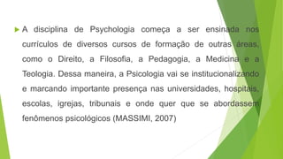  A disciplina de Psychologia começa a ser ensinada nos
currículos de diversos cursos de formação de outras áreas,
como o Direito, a Filosofia, a Pedagogia, a Medicina e a
Teologia. Dessa maneira, a Psicologia vai se institucionalizando
e marcando importante presença nas universidades, hospitais,
escolas, igrejas, tribunais e onde quer que se abordassem
fenômenos psicológicos (MASSIMI, 2007)
 