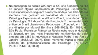  Na passagem do século XIX para o XX, são fundados no Rio
de Janeiro alguns laboratórios de Psicologia Experimental.
Esses laboratórios seguiam o mesmo modelo dos laboratórios
alemães que geraram os trabalhos da Psicofísica e da
Psicologia Experimental de Wilhelm Wundt, o fundador oficial
da Psicologia. O Laboratório de Psicologia Experimental mais
antigo do Brasil chamava-se Pedagogium. Fundado em 1890,
era dirigido por Manoel Bomfim (1868-1932). Em 1898, em
São Paulo, Francisco Franco da Rocha estruturou o Hospital
de Juqueri, um dos mais importantes manicômios do país,
embora em 1852 já houvesse o Hospício Pedro II no Rio de
Janeiro (MASSIMI, 2007). Esse momento marca o início do
período de profissionalização da Psicologia (PEREIRA;
PEREIRA NETO, 2003)
 