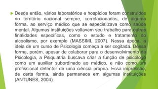  Desde então, vários laboratórios e hospícios foram construídos
no território nacional sempre, correlacionados, de alguma
forma, ao serviço médico que se especializava como saúde
mental. Algumas instituições voltavam seu trabalho para outras
finalidades específicas, como o estudo e tratamento do
alcoolismo, por exemplo (MASSIMI, 2007). Nessa época, a
ideia de um curso de Psicologia começa a ser cogitada. Dessa
forma, porém, apesar de colaborar para o desenvolvimento da
Psicologia, a Psiquiatria buscava criar a função de psicólogo
como um auxiliar subordinado ao médico, e não como um
profissional detentor de uma ciência própria. Essa impressão,
de certa forma, ainda permanece em algumas instituições
(ANTUNES, 2004)
 
