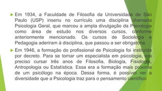  Em 1934, a Faculdade de Filosofia da Universidade de São
Paulo (USP) inseriu no currículo uma disciplina chamada
Psicologia Geral, que marcou a ampla divulgação da Psicologia
como área de estudo nos diversos cursos, conforme
anteriormente mencionado. Os cursos de Sociologia e
Pedagogia aderiram à disciplina, que passou a ser obrigatória.
 Em 1946, a formação do profissional de Psicologia foi instituída
por decreto. Para se tornar um especialista em psicologia, era
preciso cursar três anos de Filosofia, Biologia, Fisiologia,
Antropologia ou Estatística. Essa era a formação mais próxima
de um psicólogo na época. Dessa forma, é possível ver a
diversidade que a Psicologia traz para o pensamento científico
 