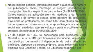  Nesse mesmo período, também começam a aumentar o número
de publicações sobre Psicologia e surgem periódicos de
divulgação científica específicos para a área (ANTUNES, 2004).
Outros campos de aplicação além da medicina e da indústria
começam a se formar: a escola, como parceira da pedagogia,
auxiliando os professores em como lidar com alunos-problema
ou compreender os mecanismos de aprendizagem; e a atuação
social nas entidades que se voltavam para o acolhimento de
crianças abandonadas (ANTUNES, 2004)
 27 de agosto de 1962, foi sancionada pelo presidente João
Goulart a Lei nº 4.119, que finalmente reconheceu a profissão
de psicólogo de maneira independente de outra ciência ou
profissão, dispondo de cursos próprios, cujas exigências foram
emitidas pelo Conselho Federal de Educação no mesmo ano.
 