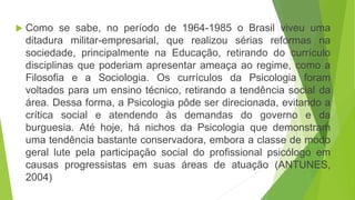  Como se sabe, no período de 1964-1985 o Brasil viveu uma
ditadura militar-empresarial, que realizou sérias reformas na
sociedade, principalmente na Educação, retirando do currículo
disciplinas que poderiam apresentar ameaça ao regime, como a
Filosofia e a Sociologia. Os currículos da Psicologia foram
voltados para um ensino técnico, retirando a tendência social da
área. Dessa forma, a Psicologia pôde ser direcionada, evitando a
crítica social e atendendo às demandas do governo e da
burguesia. Até hoje, há nichos da Psicologia que demonstram
uma tendência bastante conservadora, embora a classe de modo
geral lute pela participação social do profissional psicólogo em
causas progressistas em suas áreas de atuação (ANTUNES,
2004)
 