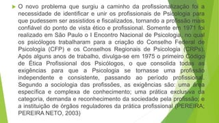  O novo problema que surgiu a caminho da profissionalização foi a
necessidade de identificar e unir os profissionais de Psicologia para
que pudessem ser assistidos e fiscalizados, tornando a profissão mais
confiável do ponto de vista ético e profissional. Somente em 1971 foi
realizado em São Paulo o I Encontro Nacional de Psicologia, no qual
os psicólogos trabalharam para a criação do Conselho Federal de
Psicologia (CFP) e os Conselhos Regionais de Psicologia (CRPs).
Após alguns anos de trabalho, divulga-se em 1975 o primeiro Código
de Ética Profissional dos Psicólogos, o que consolida todas as
exigências para que a Psicologia se tornasse uma profissão
independente e consistente, passando ao período profissional.
Segundo a sociologia das profissões, as exigências são: uma área
específica e complexa de conhecimento; uma prática exclusiva da
categoria, demanda e reconhecimento da sociedade pela profissão; e
a instituição de órgãos reguladores da prática profissional (PEREIRA;
PEREIRA NETO, 2003)
 