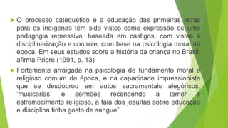  O processo catequético e a educação das primeiras letras
para os indígenas têm sido vistos como expressão de uma
pedagogia repressiva, baseada em castigos, com vistas à
disciplinarização e controle, com base na psicologia moral da
época. Em seus estudos sobre a história da criança no Brasil,
afirma Priore (1991, p. 13)
 Fortemente arraigada na psicologia de fundamento moral e
religioso comum da época, e na capacidade impressionista
que se desdobrou em autos sacramentais alegóricos,
‘musicarias’ e sermões recendendo a temor e
estremecimento religioso, a fala dos jesuítas sobre educação
e disciplina tinha gosto de sangue”
 