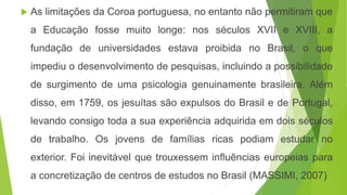  As limitações da Coroa portuguesa, no entanto não permitiram que
a Educação fosse muito longe: nos séculos XVII e XVIII, a
fundação de universidades estava proibida no Brasil, o que
impediu o desenvolvimento de pesquisas, incluindo a possibilidade
de surgimento de uma psicologia genuinamente brasileira. Além
disso, em 1759, os jesuítas são expulsos do Brasil e de Portugal,
levando consigo toda a sua experiência adquirida em dois séculos
de trabalho. Os jovens de famílias ricas podiam estudar no
exterior. Foi inevitável que trouxessem influências europeias para
a concretização de centros de estudos no Brasil (MASSIMI, 2007)
 